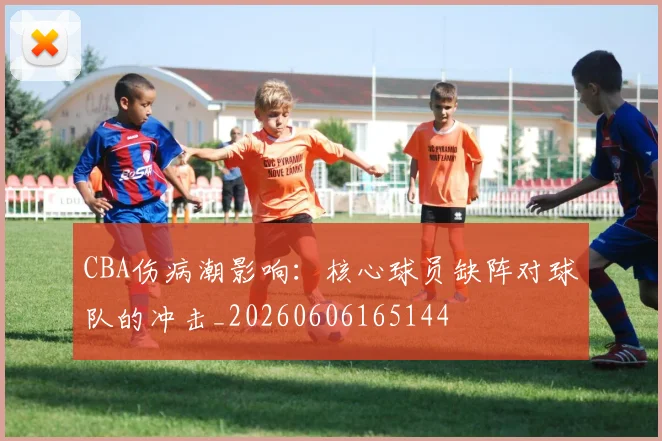 CBA伤病潮影响:核心球员缺阵对球队的冲击_20260606165144