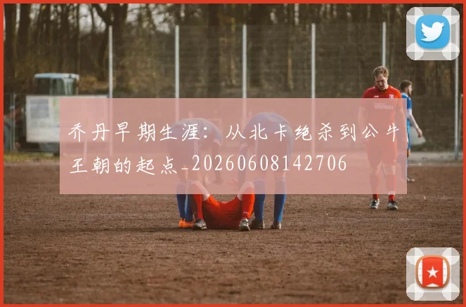 乔丹早期生涯：从北卡绝杀到公牛王朝的起点_20260608142706