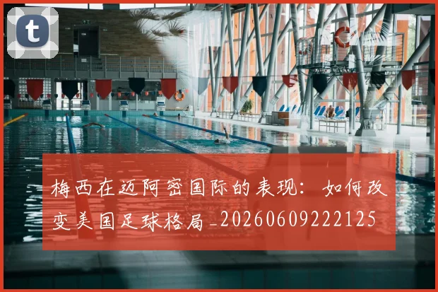 梅西在迈阿密国际的表现：如何改变美国足球格局_20260609222125
