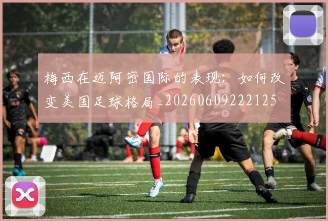 梅西在迈阿密国际的表现：如何改变美国足球格局_20260609222125