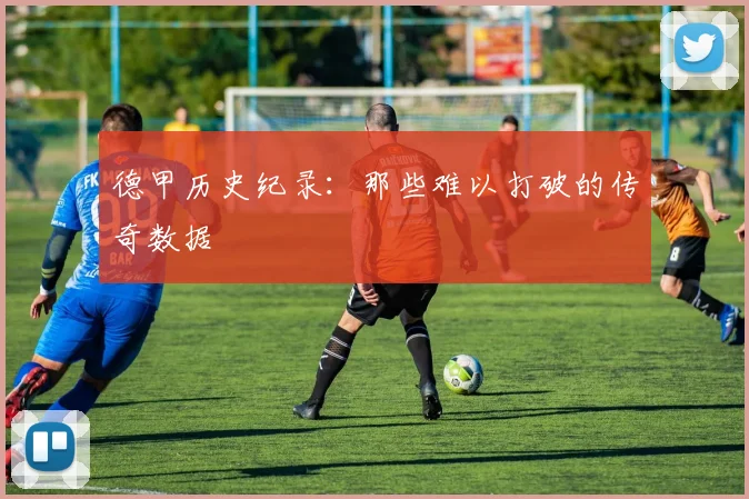 德甲历史纪录:那些难以打破的传奇数据